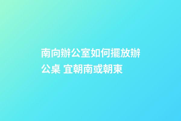 南向辦公室如何擺放辦公桌 宜朝南或朝東